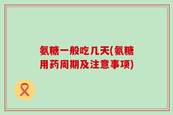 氨糖一般吃几天(氨糖用药周期及注意事项)-第1张图片-氨糖科普网 氨糖一般吃几天(氨糖用药周期及注意事项)-第1张图片-氨糖科普网