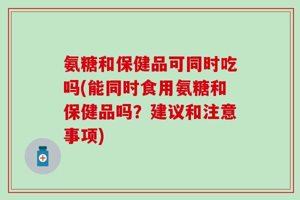 氨糖和保健品可同时吃吗(能同时食用氨糖和保健品吗？建议和注意事项)-第1张图片-氨糖科普网