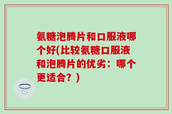 氨糖泡腾片和口服液哪个好(比较氨糖口服液和泡腾片的优劣:哪个更适合?)-第1张图片-氨糖科普网 氨糖泡腾片和口服液哪个好(比较氨糖口服液和泡腾片的优劣:哪个更适合?)-第1张图片-氨糖科普网