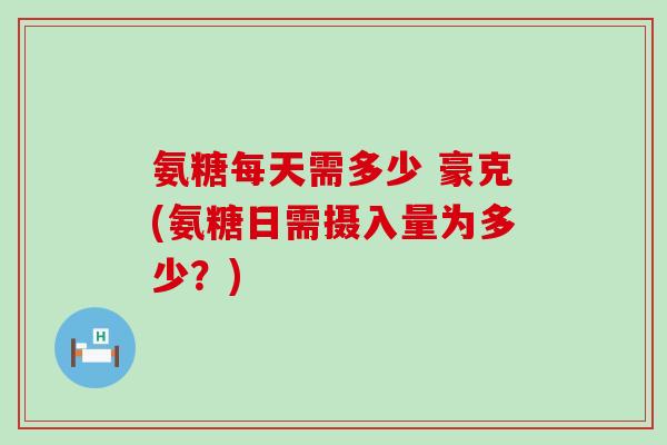氨糖每天需多少 豪克(氨糖日需摄入量为多少？)-第1张图片-氨糖科普网