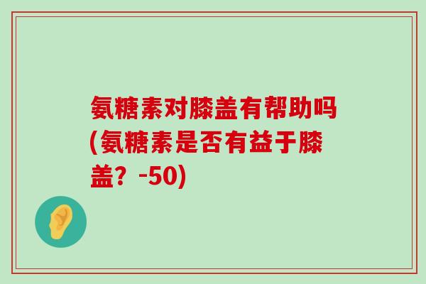 氨糖素对膝盖有帮助吗(氨糖素是否有益于膝盖?-50)-第1张图片-氨糖科普网 氨糖素对膝盖有帮助吗(氨糖素是否有益于膝盖?-50)-第1张图片-氨糖科普网