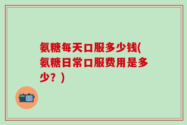 氨糖每天口服多少钱(氨糖日常口服费用是多少？)-第1张图片-氨糖科普网