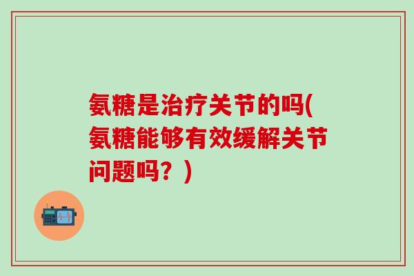 氨糖是治疗关节的吗(氨糖能够有效缓解关节问题吗?)-第1张图片-氨糖科普网 氨糖是治疗关节的吗(氨糖能够有效缓解关节问题吗?)-第1张图片-氨糖科普网