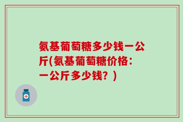 氨基葡萄糖多少钱一公斤(氨基葡萄糖价格:一公斤多少钱?)-第1张图片-氨糖科普网 氨基葡萄糖多少钱一公斤(氨基葡萄糖价格:一公斤多少钱?)-第1张图片-氨糖科普网