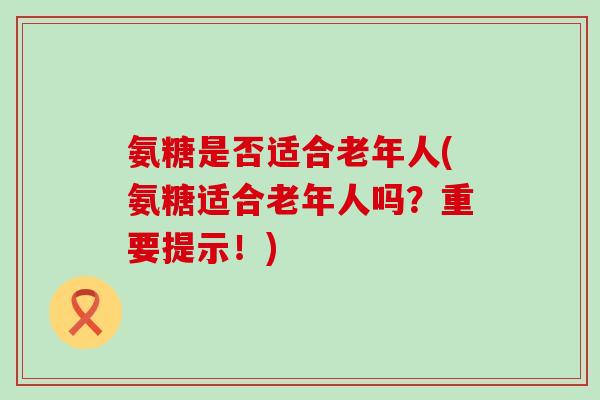 氨糖是否适合老年人(氨糖适合老年人吗？重要提示！)-第1张图片-氨糖科普网