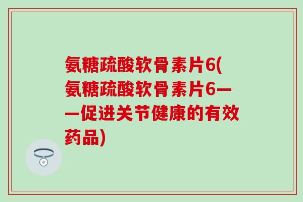 氨糖疏酸软骨素片6(氨糖疏酸软骨素片6——促进关节健康的有效药品)-第1张图片-氨糖科普网 氨糖疏酸软骨素片6(氨糖疏酸软骨素片6——促进关节健康的有效药品)-第1张图片-氨糖科普网
