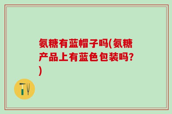 氨糖有蓝帽子吗(氨糖产品上有蓝色包装吗?)-第1张图片-氨糖科普网 氨糖有蓝帽子吗(氨糖产品上有蓝色包装吗?)-第1张图片-氨糖科普网