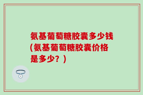 氨基葡萄糖胶囊多少钱(氨基葡萄糖胶囊价格是多少？)-第1张图片-氨糖科普网