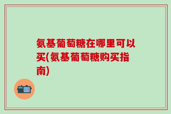 氨基葡萄糖在哪里可以买(氨基葡萄糖购买指南)-第1张图片-氨糖科普网 氨基葡萄糖在哪里可以买(氨基葡萄糖购买指南)-第1张图片-氨糖科普网