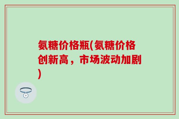 氨糖价格瓶(氨糖价格创新高,市场波动加剧)-第1张图片-氨糖科普网 氨糖价格瓶(氨糖价格创新高,市场波动加剧)-第1张图片-氨糖科普网