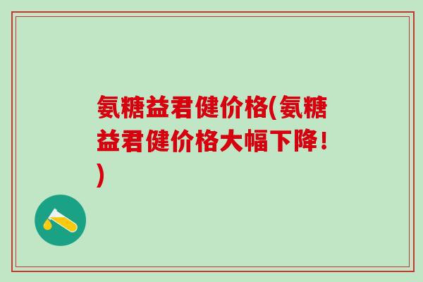 氨糖益君健价格(氨糖益君健价格大幅下降!)-第1张图片-氨糖科普网 氨糖益君健价格(氨糖益君健价格大幅下降!)-第1张图片-氨糖科普网