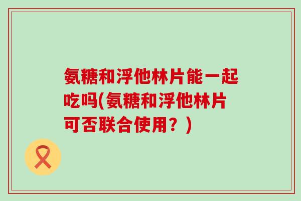氨糖和浮他林片能一起吃吗(氨糖和浮他林片可否联合使用？)-第1张图片-氨糖科普网