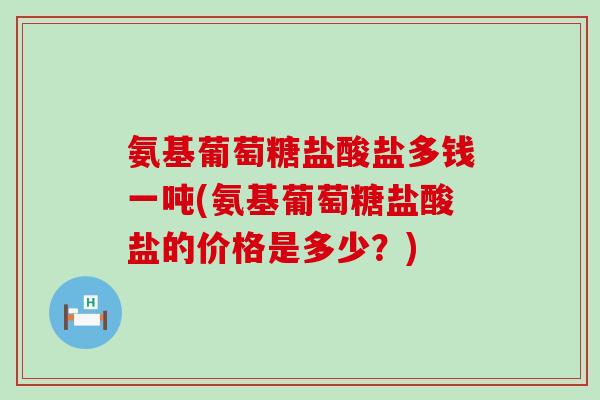 氨基葡萄糖盐酸盐多钱一吨(氨基葡萄糖盐酸盐的价格是多少?)-第1张图片-氨糖科普网 氨基葡萄糖盐酸盐多钱一吨(氨基葡萄糖盐酸盐的价格是多少?)-第1张图片-氨糖科普网