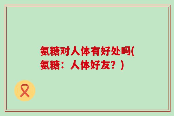 氨糖对人体有好处吗(氨糖:人体好友?)-第1张图片-氨糖科普网 氨糖对人体有好处吗(氨糖:人体好友?)-第1张图片-氨糖科普网