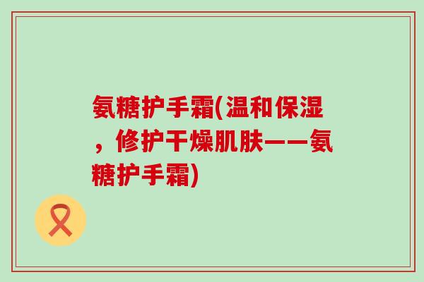 氨糖护手霜(温和保湿，修护干燥肌肤——氨糖护手霜)-第1张图片-氨糖科普网