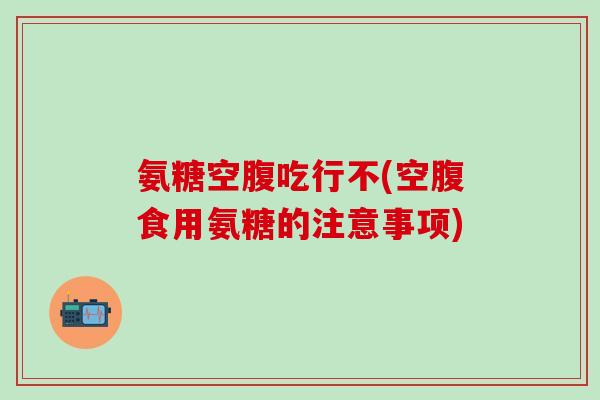 氨糖空腹吃行不(空腹食用氨糖的注意事项)-第1张图片-氨糖科普网