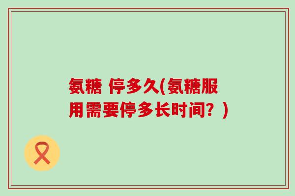 氨糖 停多久(氨糖服用需要停多长时间？)-第1张图片-氨糖科普网