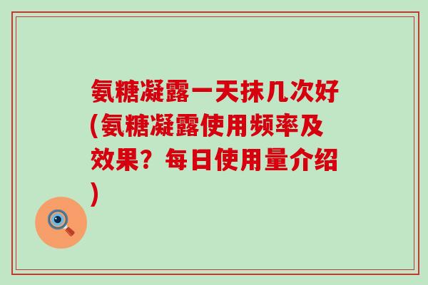 氨糖凝露一天抹几次好(氨糖凝露使用频率及效果？每日使用量介绍)-第1张图片-氨糖科普网