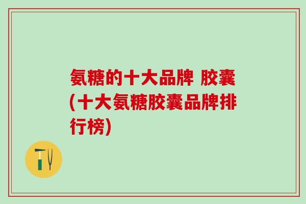 氨糖的十大品牌 胶囊(十大氨糖胶囊品牌排行榜)-第1张图片-氨糖科普网 氨糖的十大品牌 胶囊(十大氨糖胶囊品牌排行榜)-第1张图片-氨糖科普网