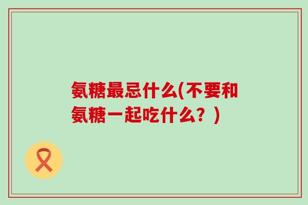 氨糖最忌什么(不要和氨糖一起吃什么?)-第1张图片-氨糖科普网 氨糖最忌什么(不要和氨糖一起吃什么?)-第1张图片-氨糖科普网