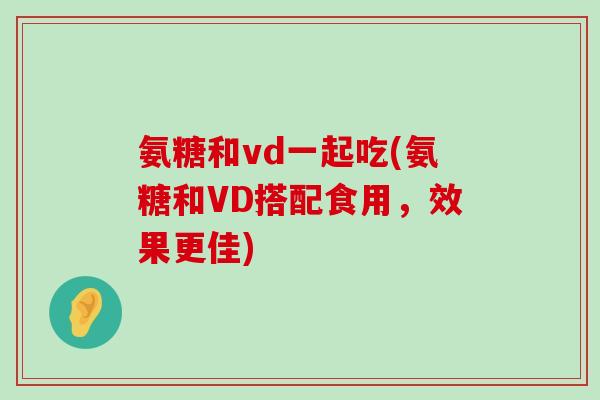 氨糖和vd一起吃(氨糖和VD搭配食用,效果更佳)-第1张图片-氨糖科普网 氨糖和vd一起吃(氨糖和VD搭配食用,效果更佳)-第1张图片-氨糖科普网