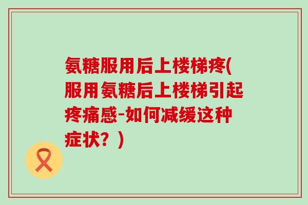 氨糖服用后上楼梯疼(服用氨糖后上楼梯引起疼痛感-如何减缓这种症状?)-第1张图片-氨糖科普网 氨糖服用后上楼梯疼(服用氨糖后上楼梯引起疼痛感-如何减缓这种症状?)-第1张图片-氨糖科普网