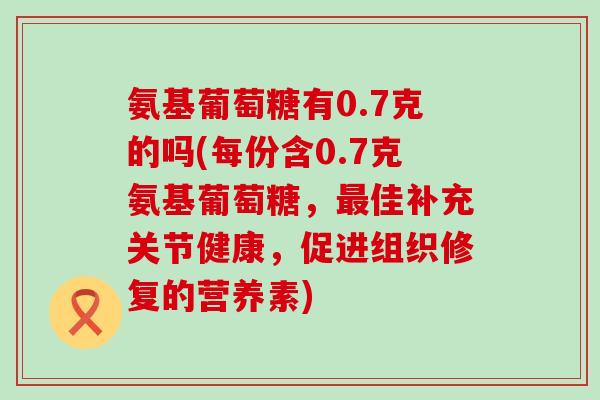 氨基葡萄糖有0.7克的吗(每份含0.7克氨基葡萄糖,最佳补充关节健康,促进组织修复的营养素)-第1张图片-氨糖科普网 氨基葡萄糖有0.7克的吗(每份含0.7克氨基葡萄糖,最佳补充关节健康,促进组织修复的营养素)-第1张图片-氨糖科普网