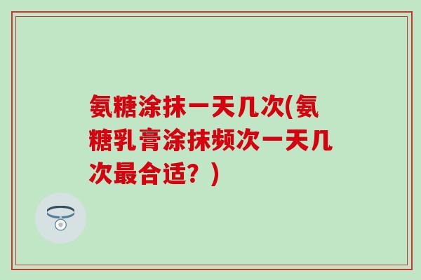 氨糖涂抹一天几次(氨糖乳膏涂抹频次一天几次最合适?)-第1张图片-氨糖科普网 氨糖涂抹一天几次(氨糖乳膏涂抹频次一天几次最合适?)-第1张图片-氨糖科普网