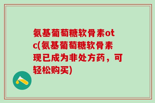 氨基葡萄糖软骨素otc(氨基葡萄糖软骨素现已成为非处方药，可轻松购买)-第1张图片-氨糖科普网