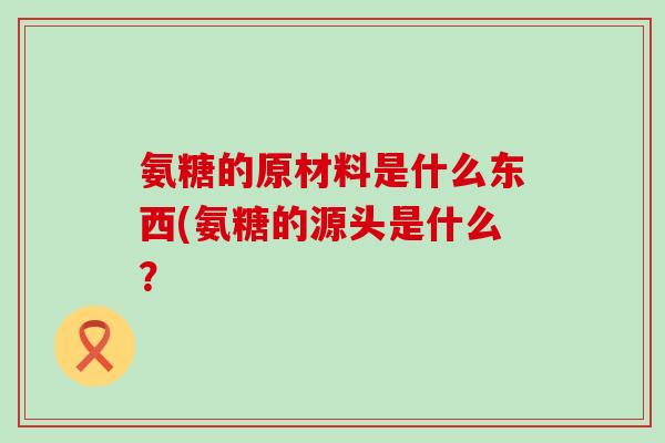 氨糖的原材料是什么东西(氨糖的源头是什么?-第1张图片-氨糖科普网 氨糖的原材料是什么东西(氨糖的源头是什么?-第1张图片-氨糖科普网