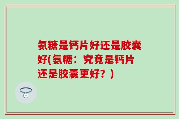 氨糖是钙片好还是胶囊好(氨糖：究竟是钙片还是胶囊更好？)-第1张图片-氨糖科普网