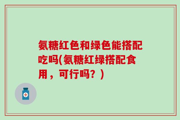 氨糖红色和绿色能搭配吃吗(氨糖红绿搭配食用,可行吗?)-第1张图片-氨糖科普网 氨糖红色和绿色能搭配吃吗(氨糖红绿搭配食用,可行吗?)-第1张图片-氨糖科普网