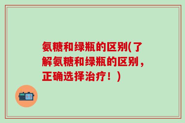氨糖和绿瓶的区别(了解氨糖和绿瓶的区别，正确选择治疗！)-第1张图片-氨糖科普网