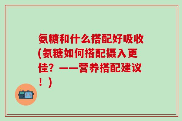 氨糖和什么搭配好吸收(氨糖如何搭配摄入更佳?——营养搭配建议!)-第1张图片-氨糖科普网 氨糖和什么搭配好吸收(氨糖如何搭配摄入更佳?——营养搭配建议!)-第1张图片-氨糖科普网