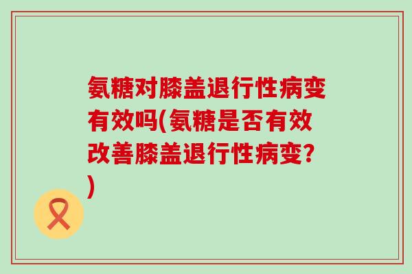 氨糖对膝盖退行性病变有效吗(氨糖是否有效改善膝盖退行性病变?)-第1张图片-氨糖科普网 氨糖对膝盖退行性病变有效吗(氨糖是否有效改善膝盖退行性病变?)-第1张图片-氨糖科普网