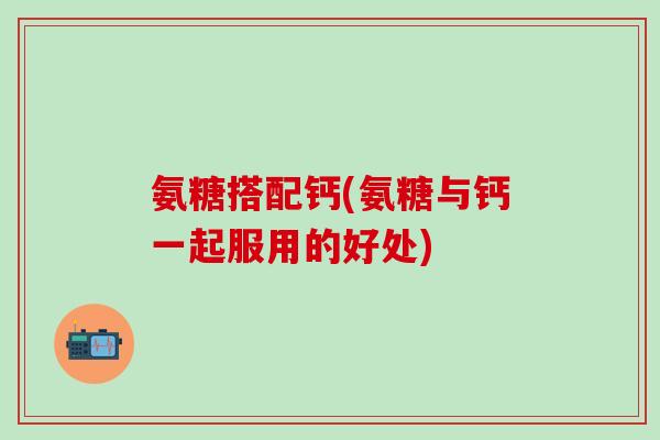 氨糖搭配钙(氨糖与钙一起服用的好处)-第1张图片-氨糖科普网