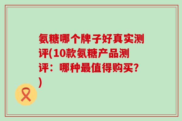 氨糖哪个牌子好真实测评(10款氨糖产品测评:哪种最值得购买?)-第1张图片-氨糖科普网 氨糖哪个牌子好真实测评(10款氨糖产品测评:哪种最值得购买?)-第1张图片-氨糖科普网