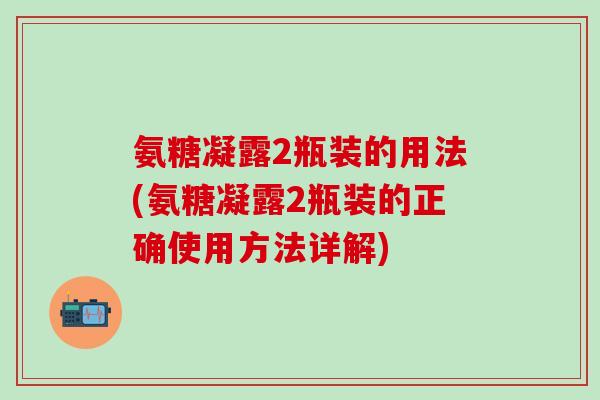氨糖凝露2瓶装的用法(氨糖凝露2瓶装的正确使用方法详解)-第1张图片-氨糖科普网 氨糖凝露2瓶装的用法(氨糖凝露2瓶装的正确使用方法详解)-第1张图片-氨糖科普网