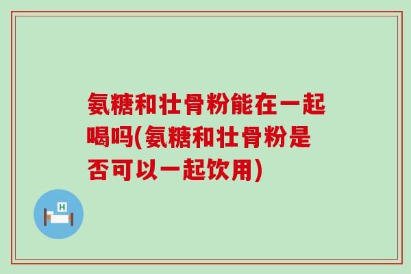 氨糖和壮骨粉能在一起喝吗(氨糖和壮骨粉是否可以一起饮用)-第1张图片-氨糖科普网