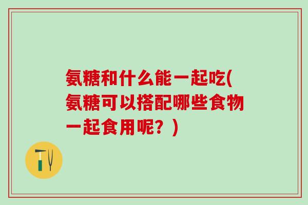 氨糖和什么能一起吃(氨糖可以搭配哪些食物一起食用呢?)-第1张图片-氨糖科普网 氨糖和什么能一起吃(氨糖可以搭配哪些食物一起食用呢?)-第1张图片-氨糖科普网