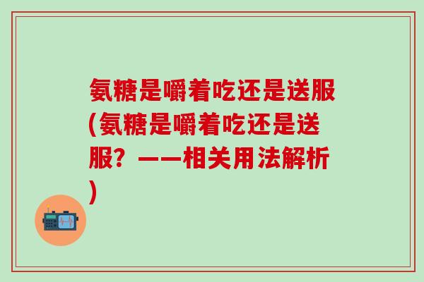 氨糖是嚼着吃还是送服(氨糖是嚼着吃还是送服?——相关用法解析)-第1张图片-氨糖科普网 氨糖是嚼着吃还是送服(氨糖是嚼着吃还是送服?——相关用法解析)-第1张图片-氨糖科普网