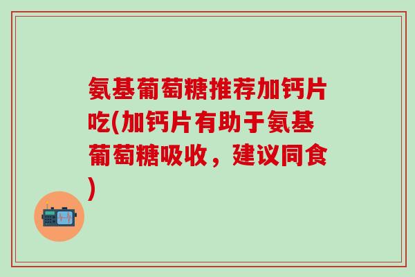 氨基葡萄糖推荐加钙片吃(加钙片有助于氨基葡萄糖吸收，建议同食)-第1张图片-氨糖科普网