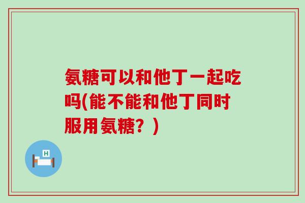 氨糖可以和他丁一起吃吗(能不能和他丁同时服用氨糖？)-第1张图片-氨糖科普网
