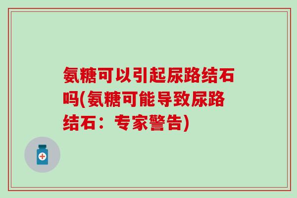氨糖可以引起尿路结石吗(氨糖可能导致尿路结石:专家警告)-第1张图片-氨糖科普网 氨糖可以引起尿路结石吗(氨糖可能导致尿路结石:专家警告)-第1张图片-氨糖科普网