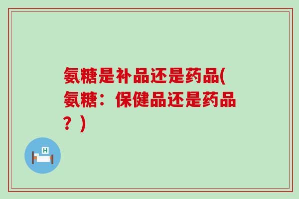 氨糖是补品还是药品(氨糖:保健品还是药品?)-第1张图片-氨糖科普网 氨糖是补品还是药品(氨糖:保健品还是药品?)-第1张图片-氨糖科普网