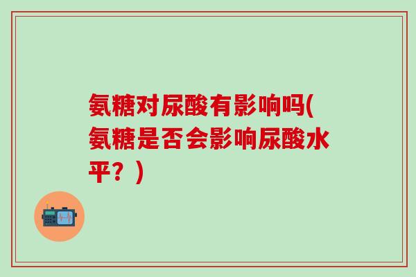 氨糖对尿酸有影响吗(氨糖是否会影响尿酸水平?)-第1张图片-氨糖科普网 氨糖对尿酸有影响吗(氨糖是否会影响尿酸水平?)-第1张图片-氨糖科普网