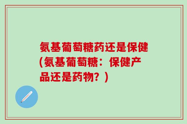 氨基葡萄糖药还是保健(氨基葡萄糖:保健产品还是药物?)-第1张图片-氨糖科普网 氨基葡萄糖药还是保健(氨基葡萄糖:保健产品还是药物?)-第1张图片-氨糖科普网