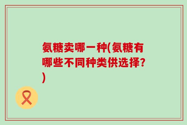 氨糖卖哪一种(氨糖有哪些不同种类供选择?)-第1张图片-氨糖科普网 氨糖卖哪一种(氨糖有哪些不同种类供选择?)-第1张图片-氨糖科普网