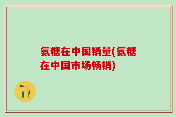 氨糖在中国销量(氨糖在中国市场畅销)-第1张图片-氨糖科普网 氨糖在中国销量(氨糖在中国市场畅销)-第1张图片-氨糖科普网