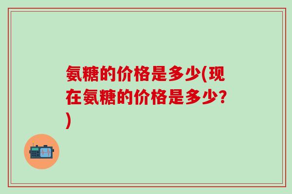 氨糖的价格是多少(现在氨糖的价格是多少?)-第1张图片-氨糖科普网 氨糖的价格是多少(现在氨糖的价格是多少?)-第1张图片-氨糖科普网